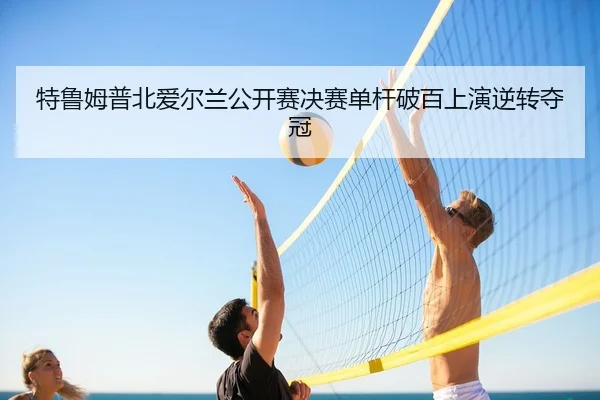 特鲁姆普北爱尔兰公开赛决赛单杆破百上演逆转夺冠